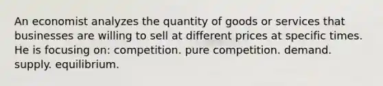 An economist analyzes the quantity of goods or services that businesses are willing to sell at different prices at specific times. He is focusing on: competition. pure competition. demand. supply. equilibrium.