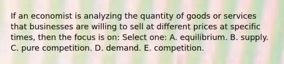 If an economist is analyzing the quantity of goods or services that businesses are willing to sell at different prices at specific times, then the focus is on: Select one: A. equilibrium. B. supply. C. pure competition. D. demand. E. competition.