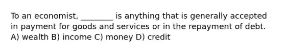 To an economist, ________ is anything that is generally accepted in payment for goods and services or in the repayment of debt. A) wealth B) income C) money D) credit