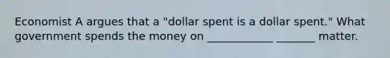 Economist A argues that a "dollar spent is a dollar spent." What government spends the money on ____________ _______ matter.