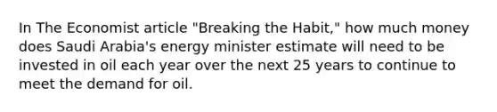 In The Economist article "Breaking the Habit," how much money does Saudi Arabia's energy minister estimate will need to be invested in oil each year over the next 25 years to continue to meet the demand for oil.