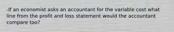 -If an economist asks an accountant for the variable cost what line from the profit and loss statement would the accountant compare too?