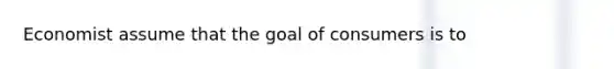 Economist assume that the goal of consumers is to