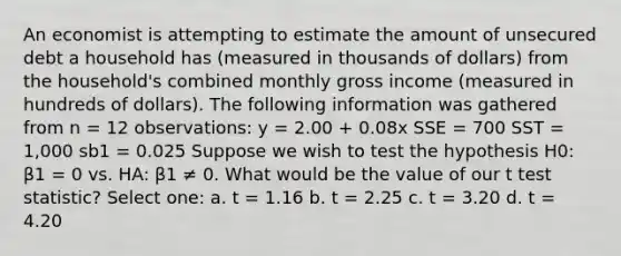 An economist is attempting to estimate the amount of unsecured debt a household has (measured in thousands of dollars) from the household's combined monthly gross income (measured in hundreds of dollars). The following information was gathered from n = 12 observations: y = 2.00 + 0.08x SSE = 700 SST = 1,000 sb1 = 0.025 Suppose we wish to test the hypothesis H0: β1 = 0 vs. HA: β1 ≠ 0. What would be the value of our t test statistic? Select one: a. t = 1.16 b. t = 2.25 c. t = 3.20 d. t = 4.20