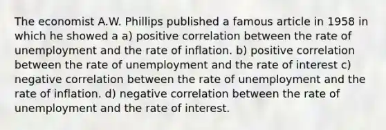 The economist A.W. Phillips published a famous article in 1958 in which he showed a a) positive correlation between the rate of unemployment and the rate of inflation. b) positive correlation between the rate of unemployment and the rate of interest c) negative correlation between the rate of unemployment and the rate of inflation. d) negative correlation between the rate of unemployment and the rate of interest.