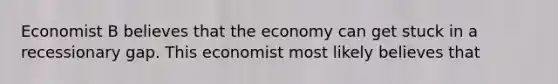 Economist B believes that the economy can get stuck in a recessionary gap. This economist most likely believes that