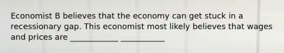 Economist B believes that the economy can get stuck in a recessionary gap. This economist most likely believes that wages and prices are ____________ ___________