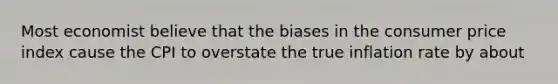 Most economist believe that the biases in the consumer price index cause the CPI to overstate the true inflation rate by about