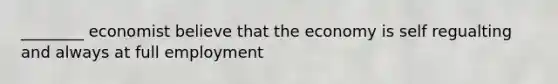 ________ economist believe that the economy is self regualting and always at full employment