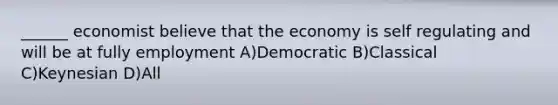 ______ economist believe that the economy is self regulating and will be at fully employment A)Democratic B)Classical C)Keynesian D)All