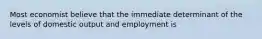 Most economist believe that the immediate determinant of the levels of domestic output and employment is