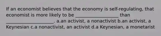 If an economist believes that the economy is self-regulating, that economist is more likely to be ___________________ than _____________________. a.an activist, a nonactivist b.an activist, a Keynesian c.a nonactivist, an activist d.a Keynesian, a monetarist