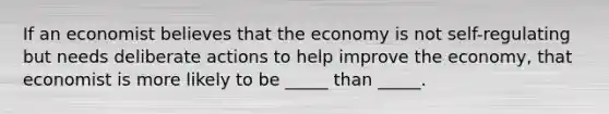 If an economist believes that the economy is not self-regulating but needs deliberate actions to help improve the economy, that economist is more likely to be _____ than _____.