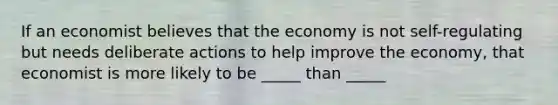 If an economist believes that the economy is not self-regulating but needs deliberate actions to help improve the economy, that economist is more likely to be _____ than _____