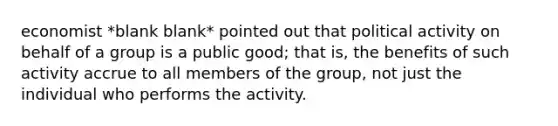 economist *blank blank* pointed out that political activity on behalf of a group is a public good; that is, the benefits of such activity accrue to all members of the group, not just the individual who performs the activity.