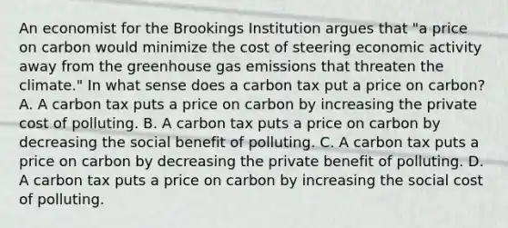 An economist for the Brookings Institution argues that​ "a price on carbon would minimize the cost of steering economic activity away from the greenhouse gas emissions that threaten the​ climate." In what sense does a carbon tax put a price on​ carbon? A. A carbon tax puts a price on carbon by increasing the private cost of polluting. B. A carbon tax puts a price on carbon by decreasing the social benefit of polluting. C. A carbon tax puts a price on carbon by decreasing the private benefit of polluting. D. A carbon tax puts a price on carbon by increasing the social cost of polluting.