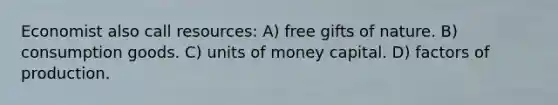 Economist also call resources: A) free gifts of nature. B) consumption goods. C) units of money capital. D) factors of production.