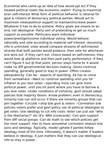 Economist who came up w/ idea of how would ppl act if they treated political realm like economic realm? -Trying to maximize econ self-interest What form of political behavior is rational for govt & citizens of democracy political parties -Would act to maximize votes/political support to maintain/increase power -Whatever it has to do to achieve -Policy goals are means to an end, not ideological -Party sort of pretending to get as much support as possible -Politicians want individual power/prestige/income individual voting -Would behave rationally and vote according to material self interest -Assuming info is unlimited: voter would compare streams of self-interest strands that both parties would produce, then vote for whichever one wins out -If they can't est. choice based on self-interest, they would look @ platforms and then past party performance -If they can't figure it out @ that point, person stays home bc it would make no diff governmental decision-making -Govts continue spending, generally good to stay in power -Often creates jobs/publicity -Can be - aspects of spending;  has to come from somewhere --Want to continue spending until you hit inflation & you lose votes --Spending more can give more political power, until you hit point where you have to borrow & you lose votes -Under conditions of certainty, govt should adopt policies that majority favors -Arrow problem: even in democracy, minority rule can still occur if there are minority groups that can join together -Circular r-ship b/w govt & voters --Correlation b/w policies voters prefer and govt policy use of political ideologies to get votes -Use ideology to cut info costs -Voter can just ask "who is the libertarian?" etc (Ex: NRA scorecards) -Can gain support from diff social groups -Can do math to see which policies get the most support -Has to have somewhat consistent relation b/w axns and ideology -Typically, model upheld if parties follow ideology most of the time -Ultimately, it doesn't matter if leaders believe in ideology, it just matters that they can use ideological info to stay in power