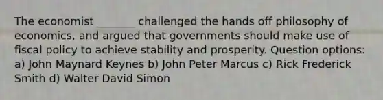 The economist _______ challenged the hands off philosophy of economics, and argued that governments should make use of fiscal policy to achieve stability and prosperity. Question options: a) John Maynard Keynes b) John Peter Marcus c) Rick Frederick Smith d) Walter David Simon