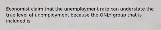 Economist claim that the unemployment rate can understate the true level of unemployment because the ONLY group that is included is