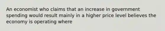 An economist who claims that an increase in government spending would result mainly in a higher price level believes the economy is operating where