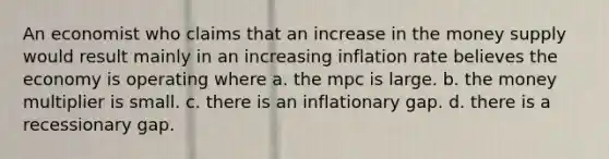 An economist who claims that an increase in the money supply would result mainly in an increasing inflation rate believes the economy is operating where a. the mpc is large. b. the money multiplier is small. c. there is an inflationary gap. d. there is a recessionary gap.