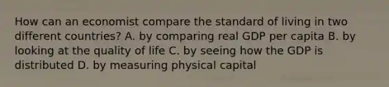 How can an economist compare the standard of living in two different countries? A. by comparing real GDP per capita B. by looking at the quality of life C. by seeing how the GDP is distributed D. by measuring physical capital