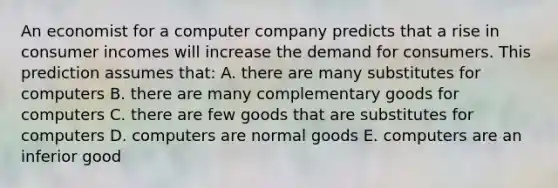 An economist for a computer company predicts that a rise in consumer incomes will increase the demand for consumers. This prediction assumes that: A. there are many substitutes for computers B. there are many complementary goods for computers C. there are few goods that are substitutes for computers D. computers are normal goods E. computers are an inferior good