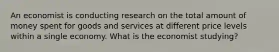 An economist is conducting research on the total amount of money spent for goods and services at different price levels within a single economy. What is the economist studying?