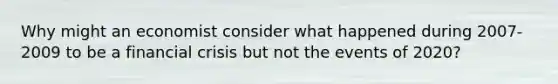 Why might an economist consider what happened during 2007-2009 to be a financial crisis but not the events of 2020?