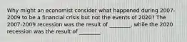 Why might an economist consider what happened during 2007-2009 to be a financial crisis but not the events of​ 2020? The 2007-2009 recession was the result of​ ________, while the 2020 recession was the result of​ ________.