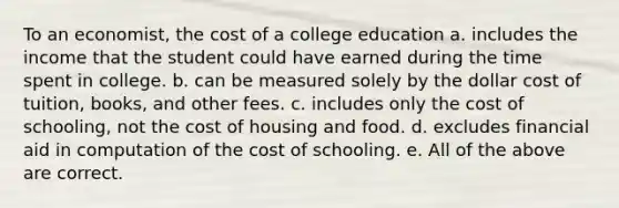 To an economist, the cost of a college education a. includes the income that the student could have earned during the time spent in college. b. can be measured solely by the dollar cost of tuition, books, and other fees. c. includes only the cost of schooling, not the cost of housing and food. d. excludes financial aid in computation of the cost of schooling. e. All of the above are correct.