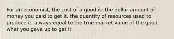 For an economist, the cost of a good is: the dollar amount of money you paid to get it. the quantity of resources used to produce it. always equal to the true market value of the good. what you gave up to get it.