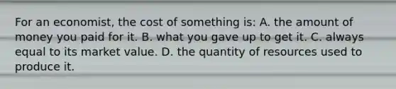 For an economist, the cost of something is: A. the amount of money you paid for it. B. what you gave up to get it. C. always equal to its market value. D. the quantity of resources used to produce it.