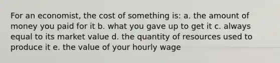 For an economist, the cost of something is: a. the amount of money you paid for it b. what you gave up to get it c. always equal to its market value d. the quantity of resources used to produce it e. the value of your hourly wage