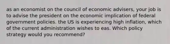 as an economist on the council of economic advisers, your job is to advise the president on the economic implication of federal government policies. the US is experiencing high inflation, which of the current administration wishes to eas. Which policy strategy would you recommend?