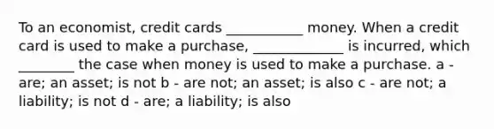 To an economist, credit cards ___________ money. When a credit card is used to make a purchase, _____________ is incurred, which ________ the case when money is used to make a purchase. a - are; an asset; is not b - are not; an asset; is also c - are not; a liability; is not d - are; a liability; is also