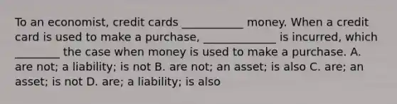 To an economist, credit cards ___________ money. When a credit card is used to make a purchase, _____________ is incurred, which ________ the case when money is used to make a purchase. A. are not; a liability; is not B. are not; an asset; is also C. are; an asset; is not D. are; a liability; is also