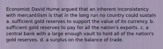 Economist David Hume argued that an inherent inconsistency with mercantilism is that in the long run no country could sustain a. sufficient gold reserves to support the value of its currency. b. sufficient gold reserves to pay for all the nation's exports. c. a central bank with a large enough vault to hold all of the nation's gold reserves. d. a surplus on the balance of trade.