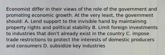 Economist differ in their views of the role of the government and promoting economic growth. At the very least, the government should: A. Lend support to the invisible hand by maintaining property rights and political stability B. Limit foreign investments to industries that don't already exist in the country C. impose trade restrictions to protect the interests of domestic producers and consumers D. subsidize key industries