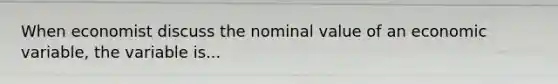 When economist discuss the nominal value of an economic variable, the variable is...