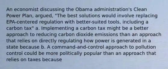 An economist discussing the Obama administration's Clean Power Plan, argued, "The best solutions would involve replacing EPA-centered regulation with better-suited tools, including a carbon tax" a. Implementing a carbon tax might be a better approach to reducing carbon dioxide emissions than an approach that relies on directly regulating how power is generated in a state because b. A command-and-control approach to pollution control could be more politically popular than an approach that relies on taxes because