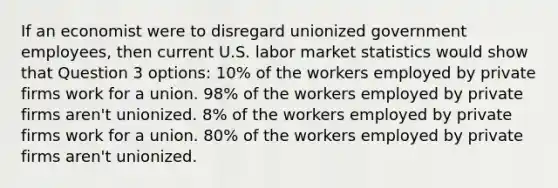 If an economist were to disregard unionized government employees, then current U.S. labor market statistics would show that Question 3 options: 10% of the workers employed by private firms work for a union. 98% of the workers employed by private firms aren't unionized. 8% of the workers employed by private firms work for a union. 80% of the workers employed by private firms aren't unionized.