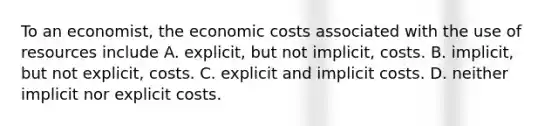 To an economist, the economic costs associated with the use of resources include A. explicit, but not implicit, costs. B. implicit, but not explicit, costs. C. explicit and implicit costs. D. neither implicit nor explicit costs.