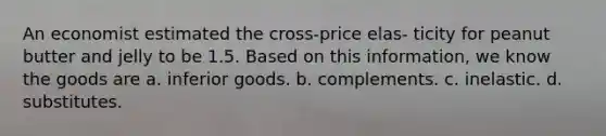 An economist estimated the cross-price elas- ticity for peanut butter and jelly to be 1.5. Based on this information, we know the goods are a. inferior goods. b. complements. c. inelastic. d. substitutes.