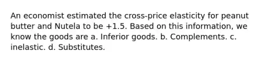 An economist estimated the cross-price elasticity for peanut butter and Nutela to be +1.5. Based on this information, we know the goods are a. Inferior goods. b. Complements. c. inelastic. d. Substitutes.