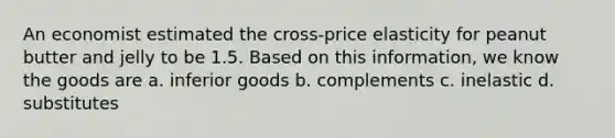 An economist estimated the cross-price elasticity for peanut butter and jelly to be 1.5. Based on this information, we know the goods are a. inferior goods b. complements c. inelastic d. substitutes