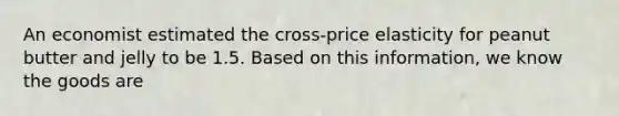 An economist estimated the cross-price elasticity for peanut butter and jelly to be 1.5. Based on this information, we know the goods are