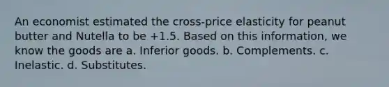 An economist estimated the cross-price elasticity for peanut butter and Nutella to be +1.5. Based on this information, we know the goods are a. Inferior goods. b. Complements. c. Inelastic. d. Substitutes.