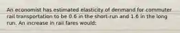 An economist has estimated elasticity of denmand for commuter rail transportation to be 0.6 in the short-run and 1.6 in the long run. An increase in rail fares would: